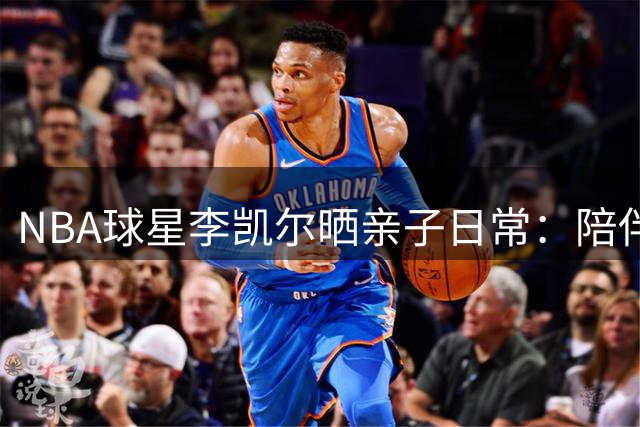 NBA球星李凯尔晒亲子日常：陪伴是最长情的告白
